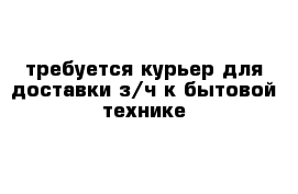 требуется курьер для доставки з/ч к бытовой технике